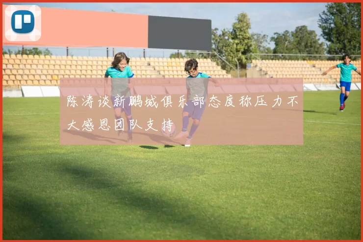 陈涛谈新鹏城俱乐部态度称压力不大感恩团队支持