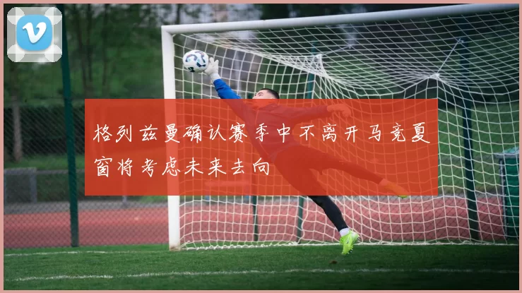 格列兹曼确认赛季中不离开马竞夏窗将考虑未来去向