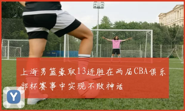 上海男篮豪取13连胜在两届CBA俱乐部杯赛事中实现不败神话