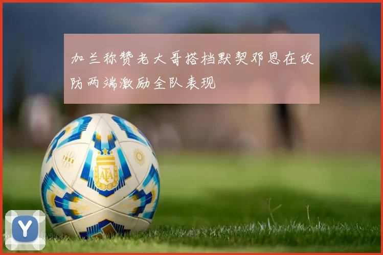 加兰称赞老大哥搭档默契邓恩在攻防两端激励全队表现