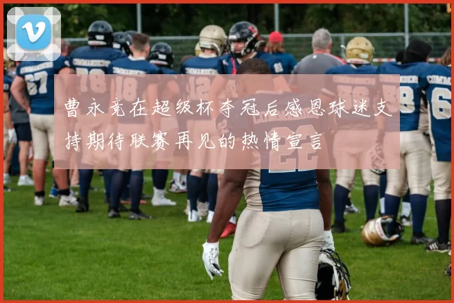 曹永竞在超级杯夺冠后感恩球迷支持期待联赛再见的热情宣言