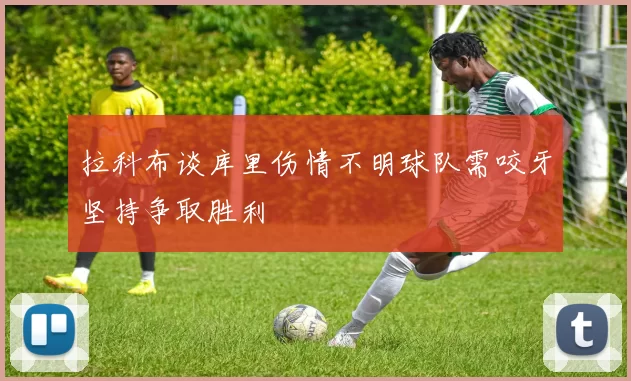 拉科布谈库里伤情不明球队需咬牙坚持争取胜利