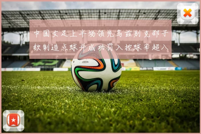 中国女足上半场领先乌兹别克邵子钦制造点球并成功罚入控球率超八成