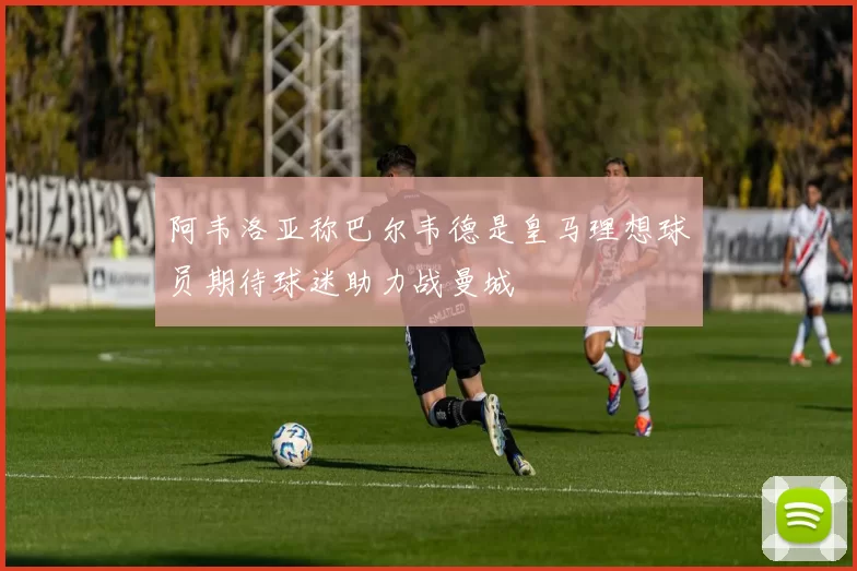 阿韦洛亚称巴尔韦德是皇马理想球员期待球迷助力战曼城