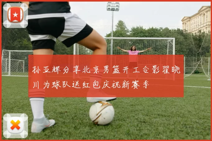 孙亚辉分享北京男篮开工合影翟晓川为球队送红包庆祝新赛季