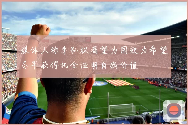 媒体人称李弘权渴望为国效力希望尽早获得机会证明自我价值