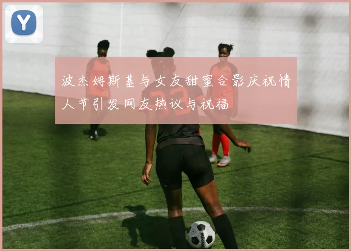 波杰姆斯基与女友甜蜜合影庆祝情人节引发网友热议与祝福