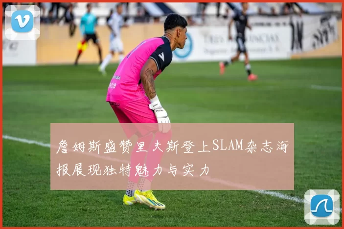 詹姆斯盛赞里夫斯登上SLAM杂志海报展现独特魅力与实力