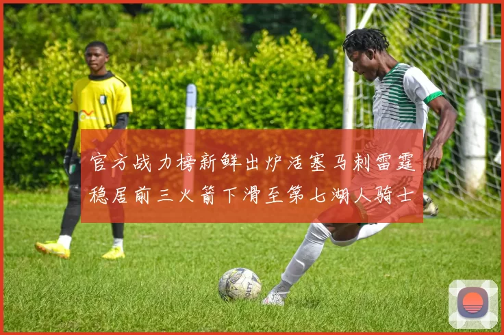 官方战力榜新鲜出炉活塞马刺雷霆稳居前三火箭下滑至第七湖人骑士表现不佳