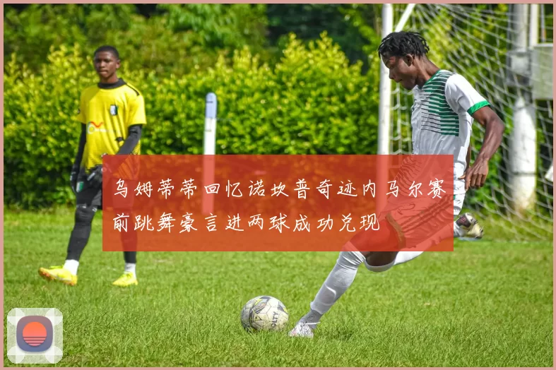 乌姆蒂蒂回忆诺坎普奇迹内马尔赛前跳舞豪言进两球成功兑现