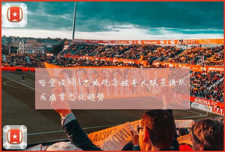 哈登谈NBA忠诚观念被夸大球星换队或成常态化趋势