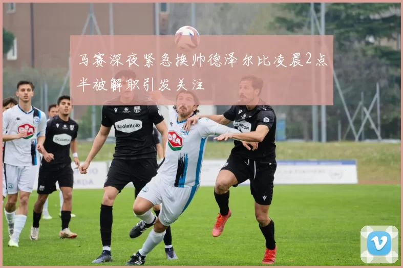 马赛深夜紧急换帅德泽尔比凌晨2点半被解职引发关注