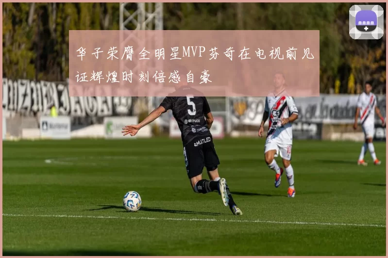 华子荣膺全明星MVP芬奇在电视前见证辉煌时刻倍感自豪