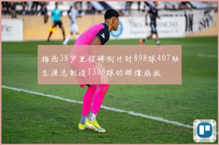 梅西38岁里程碑倒计时898球407助生涯总制造1305球的辉煌成就