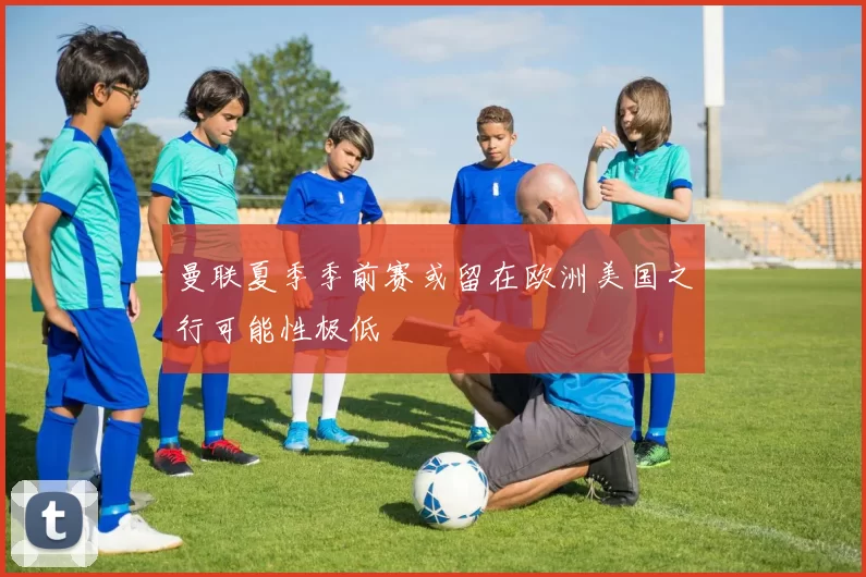 曼联夏季季前赛或留在欧洲美国之行可能性极低