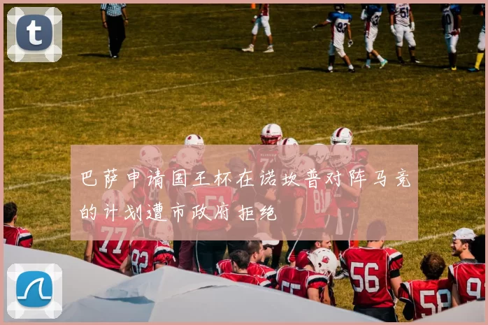 巴萨申请国王杯在诺坎普对阵马竞的计划遭市政府拒绝