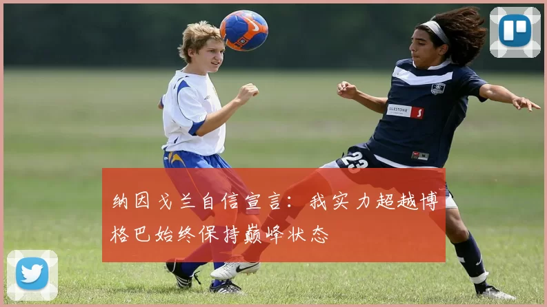 纳因戈兰自信宣言：我实力超越博格巴始终保持巅峰状态