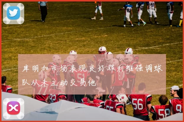 库明加市场表现良好邓利维强调球队从未主动交易他