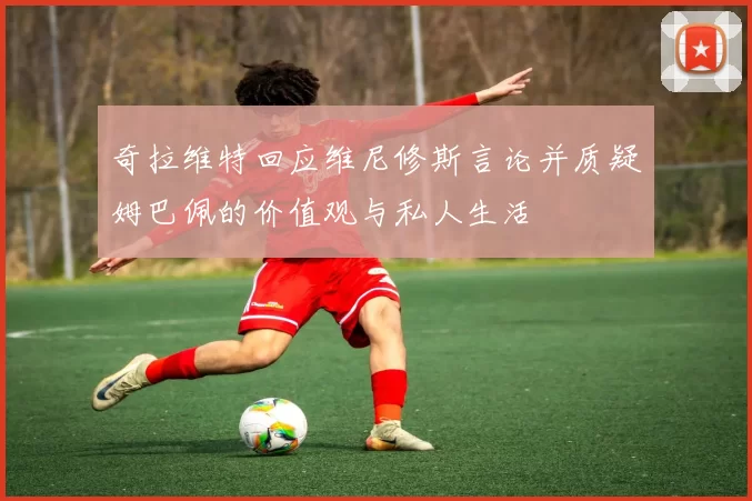 奇拉维特回应维尼修斯言论并质疑姆巴佩的价值观与私人生活
