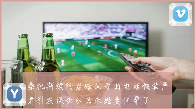 桑托斯续约后给父母打电话假装严肃引发误会以为未婚妻怀孕了