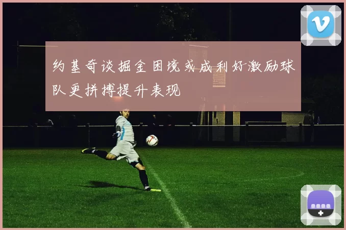 约基奇谈掘金困境或成利好激励球队更拼搏提升表现
