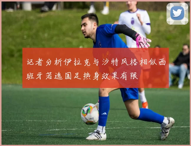 记者分析伊拉克与沙特风格相似西班牙若选国足热身效果有限