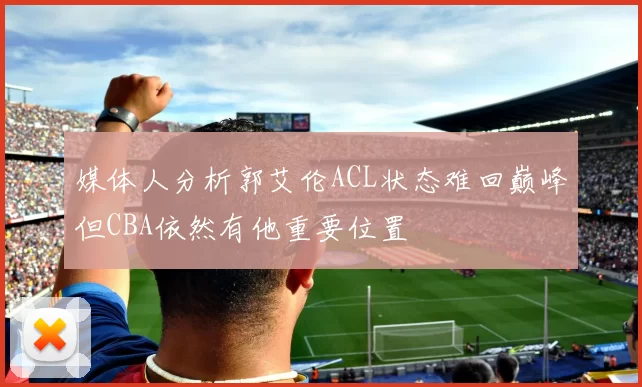 媒体人分析郭艾伦ACL状态难回巅峰但CBA依然有他重要位置