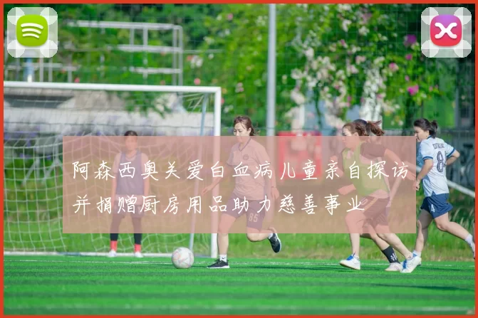 阿森西奥关爱白血病儿童亲自探访并捐赠厨房用品助力慈善事业