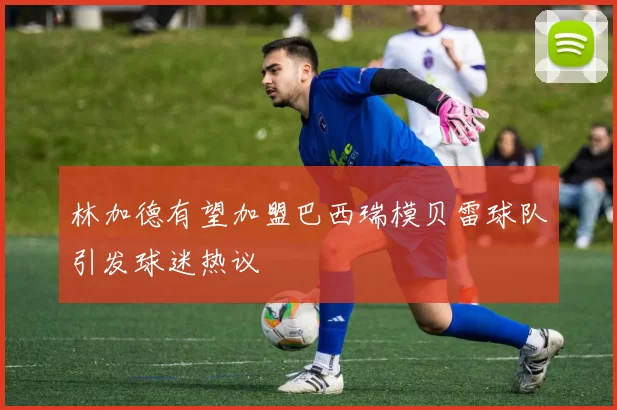 林加德有望加盟巴西瑞模贝雷球队引发球迷热议