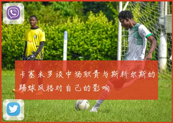 卡塞米罗谈中场职责与斯科尔斯的踢球风格对自己的影响